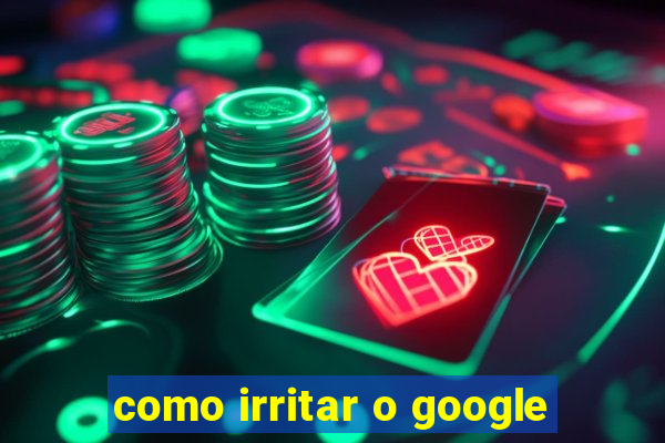 como irritar o google